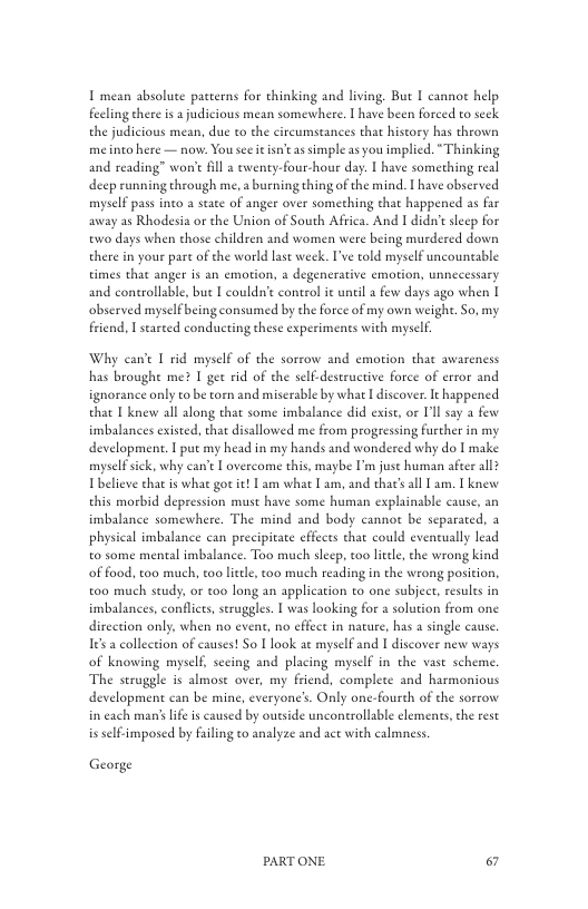 I mean absolute patterns for thinking and living. But I canno help feling there s a judicious mean somewhere. T have been forced to seck the judicious mean, due to the circumstances that hiseory has thrown meino here — now. You see it isntas simple as you implied. “Thinking and reading” won’t fll 2 ewenty-four-houe day: I have something real deep running through me. a burning thing of the mind. | have observed myself pass into a state of anger over something that happened as far away as Rhodesia or the Union of South Africa. And I didn’t seep for ewo days when chose children and women were being murdered down there in your part of the world st weck. I’ve told myself uncountable times that anger is an emotion, & degenerative emotion, unnecessary and controllable, but I couldn’t control it until a few days ago when | observed myselfbeing consumed by the force of my own weigh. So, my friend, I stareed condcting these experiments with myself.  Why can’t I rid myself of the sorrow and emotion that awareness has broughe me? I get rid of the self-destructive force of error and ignorance only to be torn and miserable by what I discover. It happened that I knew all along that some imbalance did exise, or Ill say a fesw imbalances existed, that disallowed me from progressing furcher in my development. T put my head in my hands and wondered why do | make myselfsick, why can’t L overcome this, maybe I’m juse human afeer all Tbelieve that is what got it! Lam what I am, and that’ all L am. 1 knew this morbid depression must have some human explainable cause, an imbalance somewhere. The mind and body cannot be separated, 2 physical imbalance can precipitace efcs that could eventually lead t0 some mental imbalance. Too much slecp, too litel, the wrong kind of faod, too much, too leele, too much reading in the wrong position., t00 much study, or 100 long an application to one subject, resules in imbalances, conflcts, seruggles.  was looking for 2 solution from one dircetion only, when no event, no cffect in nacure, has a single cause Ies a collection of causes! So | look at myself and I discover new ways of knowing myself, secing and placing myself in the vast scheme. The struggle is almose over, my friend, complete and harmonious development can be mine, everyone’. Only one-fourch of the sorrow in cach man’ life s caused by outside uncontrollable elements, the rest is self-imposed by failing to analyze and ace with calmness  George  PARTONE & 